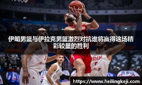 伊朗男篮与伊拉克男篮激烈对抗谁将赢得这场精彩较量的胜利