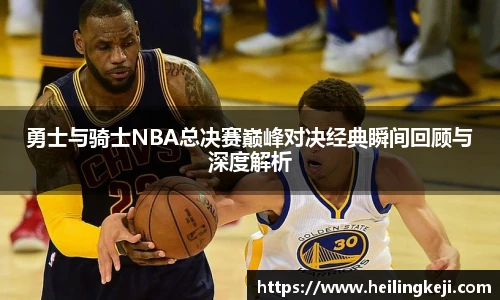 勇士与骑士NBA总决赛巅峰对决经典瞬间回顾与深度解析