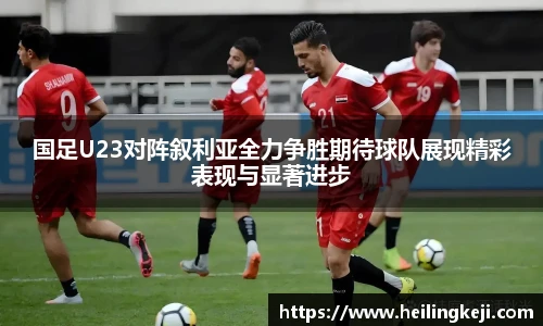 国足U23对阵叙利亚全力争胜期待球队展现精彩表现与显著进步
